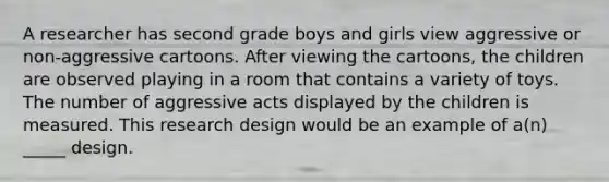 A researcher has second grade boys and girls view aggressive or non-aggressive cartoons. After viewing the cartoons, the children are observed playing in a room that contains a variety of toys. The number of aggressive acts displayed by the children is measured. This research design would be an example of a(n) _____ design.