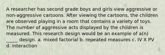 A researcher has second grade boys and girls view aggressive or non-aggressive cartoons. After viewing the cartoons, the children are observed playing in a room that contains a variety of toys. The number of aggressive acts displayed by the children is measured. This research design would be an example of a(n) _____ design. a. mixed factorial b. repeated measures c. IV X PV d. interaction