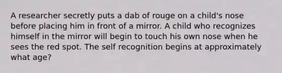 A researcher secretly puts a dab of rouge on a child's nose before placing him in front of a mirror. A child who recognizes himself in the mirror will begin to touch his own nose when he sees the red spot. The self recognition begins at approximately what age?