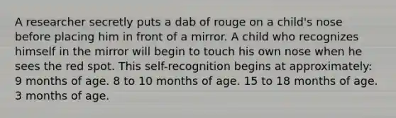 A researcher secretly puts a dab of rouge on a child's nose before placing him in front of a mirror. A child who recognizes himself in the mirror will begin to touch his own nose when he sees the red spot. This self-recognition begins at approximately: 9 months of age. 8 to 10 months of age. 15 to 18 months of age. 3 months of age.