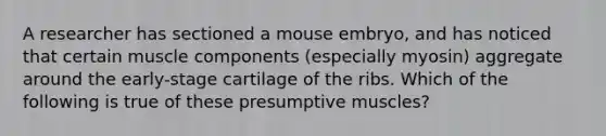 A researcher has sectioned a mouse embryo, and has noticed that certain muscle components (especially myosin) aggregate around the early-stage cartilage of the ribs. Which of the following is true of these presumptive muscles?