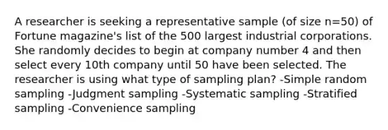 A researcher is seeking a representative sample (of size n=50) of Fortune magazine's list of the 500 largest industrial corporations. She randomly decides to begin at company number 4 and then select every 10th company until 50 have been selected. The researcher is using what type of sampling plan? -Simple random sampling -Judgment sampling -Systematic sampling -Stratified sampling -Convenience sampling