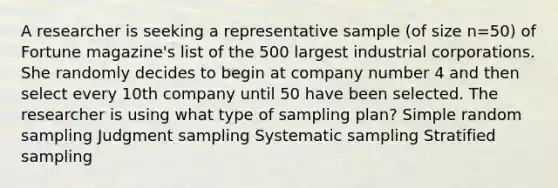 A researcher is seeking a representative sample (of size n=50) of Fortune magazine's list of the 500 largest industrial corporations. She randomly decides to begin at company number 4 and then select every 10th company until 50 have been selected. The researcher is using what type of sampling plan? Simple random sampling Judgment sampling Systematic sampling Stratified sampling