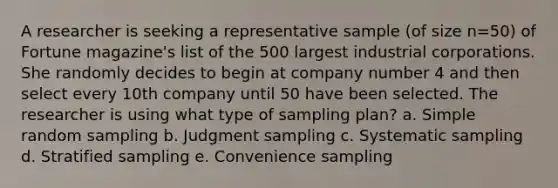 A researcher is seeking a representative sample (of size n=50) of Fortune magazine's list of the 500 largest industrial corporations. She randomly decides to begin at company number 4 and then select every 10th company until 50 have been selected. The researcher is using what type of sampling plan? a. Simple random sampling b. Judgment sampling c. Systematic sampling d. Stratified sampling e. Convenience sampling