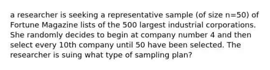 a researcher is seeking a representative sample (of size n=50) of Fortune Magazine lists of the 500 largest industrial corporations. She randomly decides to begin at company number 4 and then select every 10th company until 50 have been selected. The researcher is suing what type of sampling plan?