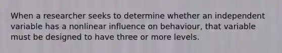 When a researcher seeks to determine whether an independent variable has a nonlinear influence on behaviour, that variable must be designed to have three or more levels.