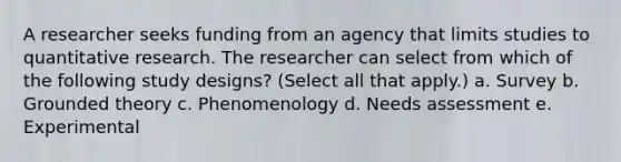 A researcher seeks funding from an agency that limits studies to quantitative research. The researcher can select from which of the following study designs? (Select all that apply.) a. Survey b. Grounded theory c. Phenomenology d. Needs assessment e. Experimental