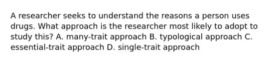 A researcher seeks to understand the reasons a person uses drugs. What approach is the researcher most likely to adopt to study this? A. many-trait approach B. typological approach C. essential-trait approach D. single-trait approach