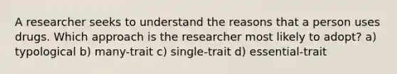 A researcher seeks to understand the reasons that a person uses drugs. Which approach is the researcher most likely to adopt? a) typological b) many-trait c) single-trait d) essential-trait