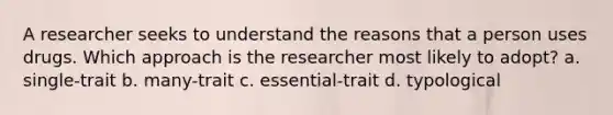 A researcher seeks to understand the reasons that a person uses drugs. Which approach is the researcher most likely to adopt? a. single-trait b. many-trait c. essential-trait d. typological