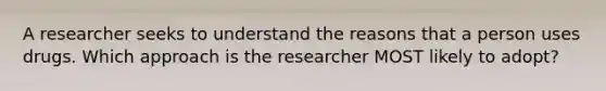 A researcher seeks to understand the reasons that a person uses drugs. Which approach is the researcher MOST likely to adopt?