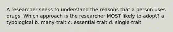 A researcher seeks to understand the reasons that a person uses drugs. Which approach is the researcher MOST likely to adopt? a. typological b. many-trait c. essential-trait d. single-trait