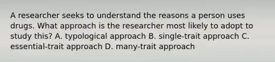 A researcher seeks to understand the reasons a person uses drugs. What approach is the researcher most likely to adopt to study this? A. typological approach B. single-trait approach C. essential-trait approach D. many-trait approach