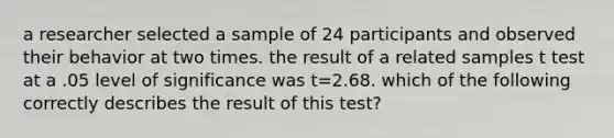 a researcher selected a sample of 24 participants and observed their behavior at two times. the result of a related samples t test at a .05 level of significance was t=2.68. which of the following correctly describes the result of this test?