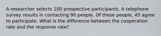 A researcher selects 100 prospective participants. A telephone survey results in contacting 90 people. Of these people, 45 agree to participate. What is the difference between the cooperation rate and the response rate?