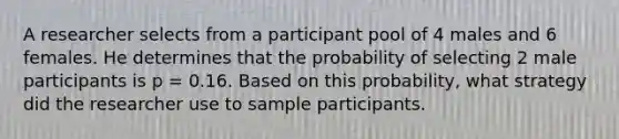 A researcher selects from a participant pool of 4 males and 6 females. He determines that the probability of selecting 2 male participants is p = 0.16. Based on this probability, what strategy did the researcher use to sample participants.