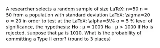 A researcher selects a random sample of size LaTeX: n=50 n = 50 from a population with <a href='https://www.questionai.com/knowledge/kqGUr1Cldy-standard-deviation' class='anchor-knowledge'>standard deviation</a> LaTeX: sigma=20 σ = 20 in order to test at the LaTeX: alpha=5% α = 5 % level of significance, the hypothesis: Ho : μ = 1000 Ha : μ > 1000 If Ho is rejected, suppose that μa is 1010. What is the probability of committing a Type II error? (round to 3 places)