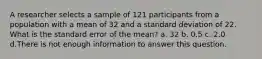 A researcher selects a sample of 121 participants from a population with a mean of 32 and a standard deviation of 22. What is the standard error of the mean? a. 32 b. 0.5 c. 2.0 d.There is not enough information to answer this question.