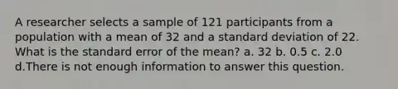 A researcher selects a sample of 121 participants from a population with a mean of 32 and a standard deviation of 22. What is the standard error of the mean? a. 32 b. 0.5 c. 2.0 d.There is not enough information to answer this question.