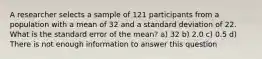 A researcher selects a sample of 121 participants from a population with a mean of 32 and a standard deviation of 22. What is the standard error of the mean? a) 32 b) 2.0 c) 0.5 d) There is not enough information to answer this question