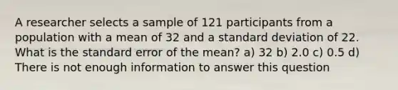 A researcher selects a sample of 121 participants from a population with a mean of 32 and a standard deviation of 22. What is the standard error of the mean? a) 32 b) 2.0 c) 0.5 d) There is not enough information to answer this question