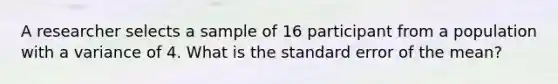 A researcher selects a sample of 16 participant from a population with a variance of 4. What is the standard error of the mean?