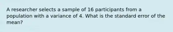 A researcher selects a sample of 16 participants from a population with a variance of 4. What is the standard error of the mean?