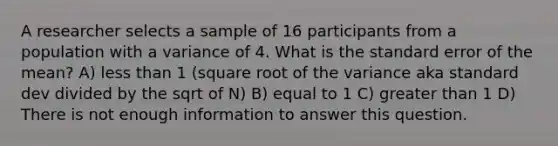 A researcher selects a sample of 16 participants from a population with a variance of 4. What is the standard error of the mean? A) less than 1 (square root of the variance aka standard dev divided by the sqrt of N) B) equal to 1 C) greater than 1 D) There is not enough information to answer this question.