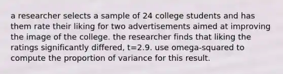 a researcher selects a sample of 24 college students and has them rate their liking for two advertisements aimed at improving the image of the college. the researcher finds that liking the ratings significantly differed, t=2.9. use omega-squared to compute the proportion of variance for this result.