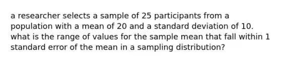 a researcher selects a sample of 25 participants from a population with a mean of 20 and a <a href='https://www.questionai.com/knowledge/kqGUr1Cldy-standard-deviation' class='anchor-knowledge'>standard deviation</a> of 10. what is the range of values for the sample mean that fall within 1 standard error of the mean in a sampling distribution?