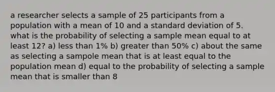 a researcher selects a sample of 25 participants from a population with a mean of 10 and a standard deviation of 5. what is the probability of selecting a sample mean equal to at least 12? a) less than 1% b) greater than 50% c) about the same as selecting a sampole mean that is at least equal to the population mean d) equal to the probability of selecting a sample mean that is smaller than 8