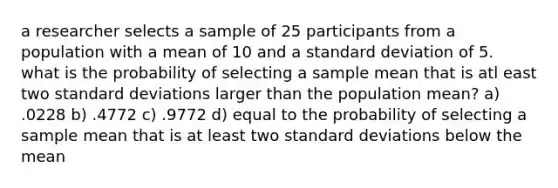 a researcher selects a sample of 25 participants from a population with a mean of 10 and a standard deviation of 5. what is the probability of selecting a sample mean that is atl east two standard deviations larger than the population mean? a) .0228 b) .4772 c) .9772 d) equal to the probability of selecting a sample mean that is at least two standard deviations below the mean