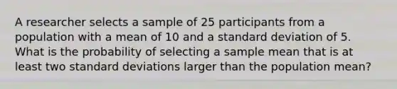 A researcher selects a sample of 25 participants from a population with a mean of 10 and a standard deviation of 5. What is the probability of selecting a sample mean that is at least two standard deviations larger than the population mean?