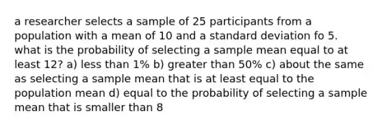 a researcher selects a sample of 25 participants from a population with a mean of 10 and a standard deviation fo 5. what is the probability of selecting a sample mean equal to at least 12? a) less than 1% b) greater than 50% c) about the same as selecting a sample mean that is at least equal to the population mean d) equal to the probability of selecting a sample mean that is smaller than 8