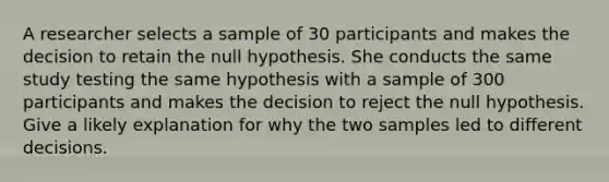 A researcher selects a sample of 30 participants and makes the decision to retain the null hypothesis. She conducts the same study testing the same hypothesis with a sample of 300 participants and makes the decision to reject the null hypothesis. Give a likely explanation for why the two samples led to different decisions.