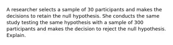 A researcher selects a sample of 30 participants and makes the decisions to retain the null hypothesis. She conducts the same study testing the same hypothesis with a sample of 300 participants and makes the decision to reject the null hypothesis. Explain.