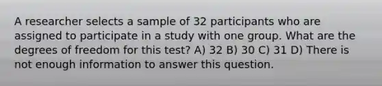 A researcher selects a sample of 32 participants who are assigned to participate in a study with one group. What are the degrees of freedom for this test? A) 32 B) 30 C) 31 D) There is not enough information to answer this question.