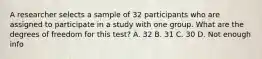 A researcher selects a sample of 32 participants who are assigned to participate in a study with one group. What are the degrees of freedom for this test? A. 32 B. 31 C. 30 D. Not enough info