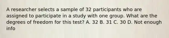 A researcher selects a sample of 32 participants who are assigned to participate in a study with one group. What are the degrees of freedom for this test? A. 32 B. 31 C. 30 D. Not enough info