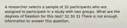 A researcher selects a sample of 32 participants who are assigned to participate in a study with two groups. What are the degrees of freedom for this test? 32 30 31 There is not enough information to answer this question.