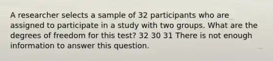 A researcher selects a sample of 32 participants who are assigned to participate in a study with two groups. What are the degrees of freedom for this test? 32 30 31 There is not enough information to answer this question.