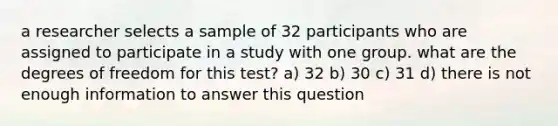 a researcher selects a sample of 32 participants who are assigned to participate in a study with one group. what are the degrees of freedom for this test? a) 32 b) 30 c) 31 d) there is not enough information to answer this question