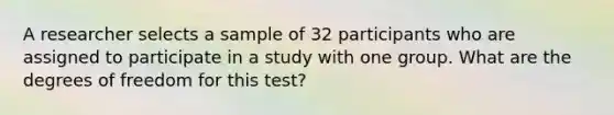 A researcher selects a sample of 32 participants who are assigned to participate in a study with one group. What are the degrees of freedom for this test?