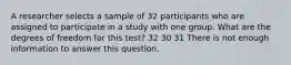 A researcher selects a sample of 32 participants who are assigned to participate in a study with one group. What are the degrees of freedom for this test? 32 30 31 There is not enough information to answer this question.