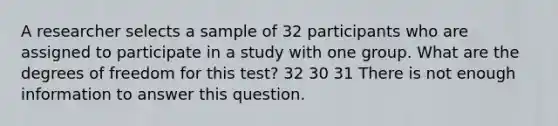 A researcher selects a sample of 32 participants who are assigned to participate in a study with one group. What are the degrees of freedom for this test? 32 30 31 There is not enough information to answer this question.