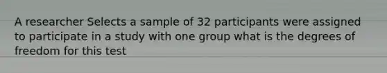 A researcher Selects a sample of 32 participants were assigned to participate in a study with one group what is the degrees of freedom for this test