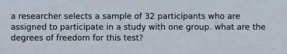 a researcher selects a sample of 32 participants who are assigned to participate in a study with one group. what are the degrees of freedom for this test?