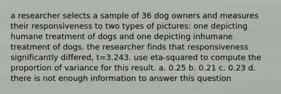 a researcher selects a sample of 36 dog owners and measures their responsiveness to two types of pictures: one depicting humane treatment of dogs and one depicting inhumane treatment of dogs. the researcher finds that responsiveness significantly differed, t=3.243. use eta-squared to compute the proportion of variance for this result. a. 0.25 b. 0.21 c. 0.23 d. there is not enough information to answer this question