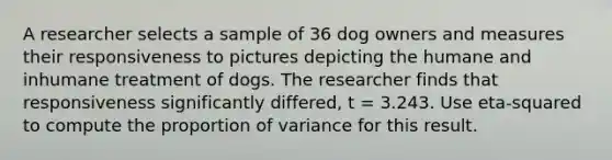 A researcher selects a sample of 36 dog owners and measures their responsiveness to pictures depicting the humane and inhumane treatment of dogs. The researcher finds that responsiveness significantly differed, t = 3.243. Use eta-squared to compute the proportion of variance for this result.