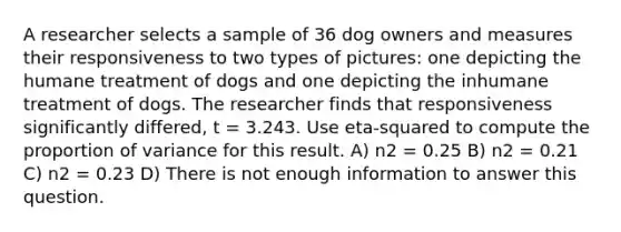 A researcher selects a sample of 36 dog owners and measures their responsiveness to two types of pictures: one depicting the humane treatment of dogs and one depicting the inhumane treatment of dogs. The researcher finds that responsiveness significantly differed, t = 3.243. Use eta-squared to compute the proportion of variance for this result. A) n2 = 0.25 B) n2 = 0.21 C) n2 = 0.23 D) There is not enough information to answer this question.